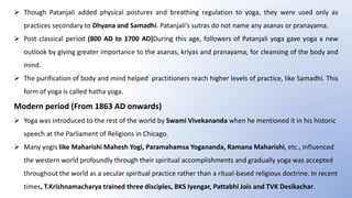  Though Patanjali added physical postures and breathing regulation to yoga, they were used only as
practices secondary to Dhyana and Samadhi. Patanjali’s sutras do not name any asanas or pranayama.
 Post classical period (800 AD to 1700 AD)During this age, followers of Patanjali yoga gave yoga a new
outlook by giving greater importance to the asanas, kriyas and pranayama, for cleansing of the body and
mind.
 The purification of body and mind helped practitioners reach higher levels of practice, like Samadhi. This
form of yoga is called hatha yoga.
Modern period (From 1863 AD onwards)
 Yoga was introduced to the rest of the world by Swami Vivekananda when he mentioned it in his historic
speech at the Parliament of Religions in Chicago.
 Many yogis like Maharishi Mahesh Yogi, Paramahamsa Yogananda, Ramana Maharishi, etc., influenced
the western world profoundly through their spiritual accomplishments and gradually yoga was accepted
throughout the world as a secular spiritual practice rather than a ritual-based religious doctrine. In recent
times, T.Krishnamacharya trained three disciples, BKS Iyengar, Pattabhi Jois and TVK Desikachar.
 