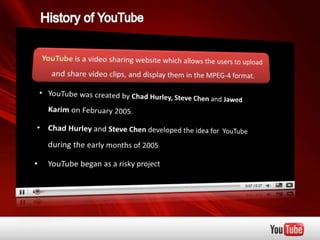 History of YouTube YouTube is a video sharing website which allows the users to upload and share video clips, and display them in the MPEG-4 format.  ,[object Object],    Karim on February 2005.  ,[object Object],     during the early months of 2005 ,[object Object],[object Object]