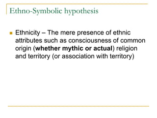 Ethno-Symbolic hypothesis
 Ethnicity – The mere presence of ethnic
attributes such as consciousness of common
origin (whether mythic or actual) religion
and territory (or association with territory)
 
