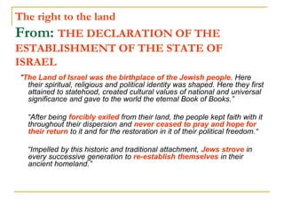 The right to the land
From: THE DECLARATION OF THE
ESTABLISHMENT OF THE STATE OF
ISRAEL
"The Land of Israel was the birthplace of the Jewish people. Here
their spiritual, religious and political identity was shaped. Here they first
attained to statehood, created cultural values of national and universal
significance and gave to the world the eternal Book of Books.”
“After being forcibly exiled from their land, the people kept faith with it
throughout their dispersion and never ceased to pray and hope for
their return to it and for the restoration in it of their political freedom.“
“Impelled by this historic and traditional attachment, Jews strove in
every successive generation to re-establish themselves in their
ancient homeland.”
 
