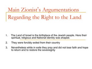 Main Zionist’s Argumentations
Regarding the Right to the Land
1. The Land of Israel is the birthplace of the Jewish people. Here their
spiritual, religious and National identity was shaped.
2. They were forcibly exiled from their country
3. Nevertheless while in exile they pray and did not lose faith and hope
to return and to restore the sovereignty
 