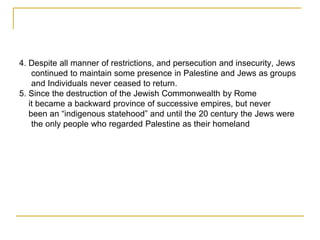 4. Despite all manner of restrictions, and persecution and insecurity, Jews
continued to maintain some presence in Palestine and Jews as groups
and Individuals never ceased to return.
5. Since the destruction of the Jewish Commonwealth by Rome
it became a backward province of successive empires, but never
been an “indigenous statehood” and until the 20 century the Jews were
the only people who regarded Palestine as their homeland
 