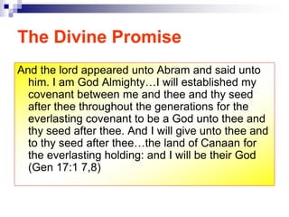 The Divine Promise
And the lord appeared unto Abram and said unto
him. I am God Almighty…I will established my
covenant between me and thee and thy seed
after thee throughout the generations for the
everlasting covenant to be a God unto thee and
thy seed after thee. And I will give unto thee and
to thy seed after thee…the land of Canaan for
the everlasting holding: and I will be their God
(Gen 17:1 7,8)
 