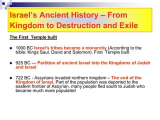 Israel’s Ancient History – From
Kingdom to Destruction and Exile
The First Temple built
 1000 BC Isreal’s tribes became a monarchy (According to the
bible: Kings Saul, David and Salomon). First Temple built
 925 BC — Partition of ancient Israel into the Kingdoms of Judah
and Israel
 722 BC - Assyrians invaded northern kingdom – The end of the
Kingdom of Israel. Part of the population was deported to the
eastern frontier of Assyrian. many people fled south to Judah who
became much more populated
 