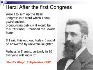 Herzl After the first Congress
Were I to sum up the Basel
Congress in a word which I shall
guard against
pronouncing publicly, it would be
this: “At Basel, I founded the Jewish
State .
If I said this out loud today, I would
be answered by universal laughter.
Perhaps in 5 years, certainly in 50
everyone will know it”
“Herzl”s Diary”, 3 September 1897
 