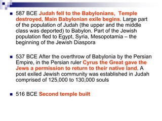  587 BCE Judah fell to the Babylonians, Temple
destroyed, Main Babylonian exile begins. Large part
of the population of Judah (the upper and the middle
class was deported) to Babylon. Part of the Jewish
population fled to Egypt, Syria, Mesopotamia – the
beginning of the Jewish Diaspora
 537 BCE After the overthrow of Babylonia by the Persian
Empire, in the Persian ruler Cyrus the Great gave the
Jews a permission to return to their native land. A
post exiled Jewish community was established in Judah
comprised of 125,000 to 130,000 souls
 516 BCE Second temple built
 
