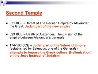 Second Temple
 331 BCE - Defeat of The Persian Empire by Alexander
the Great. Judah part of the new empire
 323 BCE – Death of Alexander. The division of the
empire between Alexander’s generals
 174-163 BCE – Judah part of the Seleucid Empire
(established by Seleucus, one of the Generals)
attempts to impose the Greek culture (Hellenization)
on the Jews instead of Judaism
 
