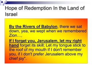 Hope of Redemption In the Land of
Israel
By the Rivers of Babylon, there we sat
down, yea, we wept when we remembered
Zion…,
If I forget you, Jerusalem, let my right
hand forget its skill; Let my tongue stick to
the roof of my mouth if I don't remember
you, if I don't prefer Jerusalem above my
chief joy".
 