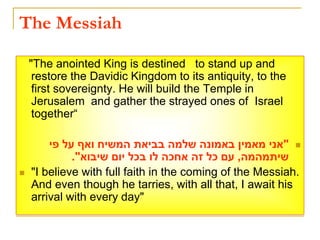The Messiah
"The anointed King is destined to stand up and
restore the Davidic Kingdom to its antiquity, to the
first sovereignty. He will build the Temple in
Jerusalem and gather the strayed ones of Israel
together“

"
‫פי‬ ‫על‬ ‫ואף‬ ‫המשיח‬ ‫בביאת‬ ‫שלמה‬ ‫באמונה‬ ‫מאמין‬ ‫אני‬
‫שיתמהמה‬
,
‫שיבוא‬ ‫יום‬ ‫בכל‬ ‫לו‬ ‫אחכה‬ ‫זה‬ ‫כל‬ ‫עם‬
."
 "I believe with full faith in the coming of the Messiah.
And even though he tarries, with all that, I await his
arrival with every day"
 