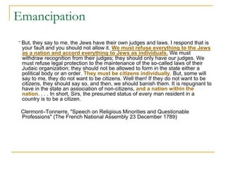 Emancipation
“ But, they say to me, the Jews have their own judges and laws. I respond that is
your fault and you should not allow it. We must refuse everything to the Jews
as a nation and accord everything to Jews as individuals. We must
withdraw recognition from their judges; they should only have our judges. We
must refuse legal protection to the maintenance of the so-called laws of their
Judaic organization; they should not be allowed to form in the state either a
political body or an order. They must be citizens individually. But, some will
say to me, they do not want to be citizens. Well then! If they do not want to be
citizens, they should say so, and then, we should banish them. It is repugnant to
have in the state an association of non-citizens, and a nation within the
nation. . . . In short, Sirs, the presumed status of every man resident in a
country is to be a citizen.
Clermont–Tonnerre, "Speech on Religious Minorities and Questionable
Professions" (The French National Assembly 23 December 1789)
 