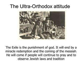 The Ultra-Orthodox attitude
The Exile is the punishment of god. It will end by a
miracle redemption and the coming of the messiah.
He will come if people will continue to pray and to
observe Jewish laws and tradition
 