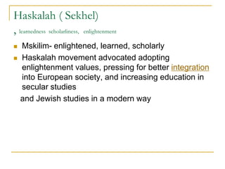 Haskalah ( Sekhel)
, learnedness scholarliness, enlightenment
 Mskilim- enlightened, learned, scholarly
 Haskalah movement advocated adopting
enlightenment values, pressing for better integration
into European society, and increasing education in
secular studies
and Jewish studies in a modern way
 