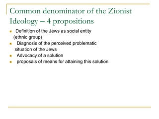 Common denominator of the Zionist
Ideology – 4 propositions
 Definition of the Jews as social entity
(ethnic group)
 Diagnosis of the perceived problematic
situation of the Jews
 Advocacy of a solution
 proposals of means for attaining this solution
 