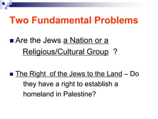 Two Fundamental Problems
 Are the Jews a Nation or a
Religious/Cultural Group ?
 The Right of the Jews to the Land – Do
they have a right to establish a
homeland in Palestine?
 