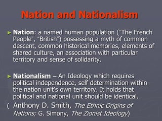 Nation and Nationalism
► Nation: a named human population (“The French
People”, “British”) possessing a myth of common
descent, common historical memories, elements of
shared culture, an association with particular
territory and sense of solidarity.
► Nationalism – An Ideology which requires
political independence, self determination within
the nation unit’s own territory. It holds that
political and national unit should be identical.
( Anthony D. Smith, The Ethnic Origins of
Nations; G. Simony, The Zionist Ideology)
 