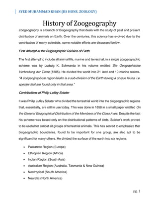 SYED MUHAMMAD KHAN (BS HONS. ZOOLOGY)
pg. 1
History of Zoogeography
Zoogeography is a branch of Biogeography that deals with the study of past and present
distribution of animals on Earth. Over the centuries, this science has evolved due to the
contribution of many scientists, some notable efforts are discussed below:
First Attempt at the Biogeographic Division of Earth
The first attempt to include all animal life, marine and terrestrial, in a single zoogeographic
scheme was by Ludwig K. Schmarda in his volume entitled Die Geographische
Verbreitung der Tierre (1885). He divided the world into 21 land and 10 marine realms.
"A zoogeographical region/realm is a sub-division of the Earth having a unique fauna, i.e.
species that are found only in that area.”
Contributions of Philip Lutley Sclater
It was Philip Lutley Sclater who divided the terrestrial world into the biogeographic regions
that, essentially, are still in use today. This was done in 1858 in a small paper entitled On
the General Geographical Distribution of the Members of the Class Aves. Despite the fact
his scheme was based only on the distributional patterns of birds, Sclater’s work proved
to be useful for almost all groups of terrestrial animals. This has served to emphasize that
biogeographic boundaries, found to be important for one group, are also apt to be
significant for many others. He divided the surface of the earth into six regions:
 Palearctic Region (Europe)
 Ethiopian Region (Africa)
 Indian Region (South Asia)
 Australian Region (Australia, Tasmania & New Guinea)
 Neotropical (South America)
 Nearctic (North America)
 