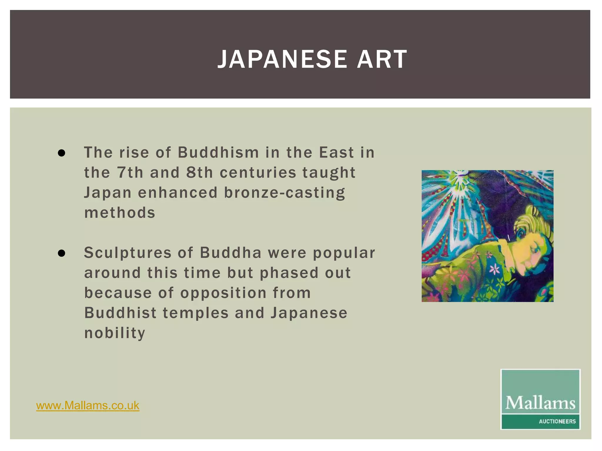 JAPANESE ART 
● The rise of Buddhism in the East in 
the 7th and 8th centuries taught 
Japan enhanced bronze-casting 
methods 
● Sculptures of Buddha were popular 
around this time but phased out 
because of opposition from 
Buddhist temples and Japanese 
nobi l ity 
www.Mallams.co.uk 
 