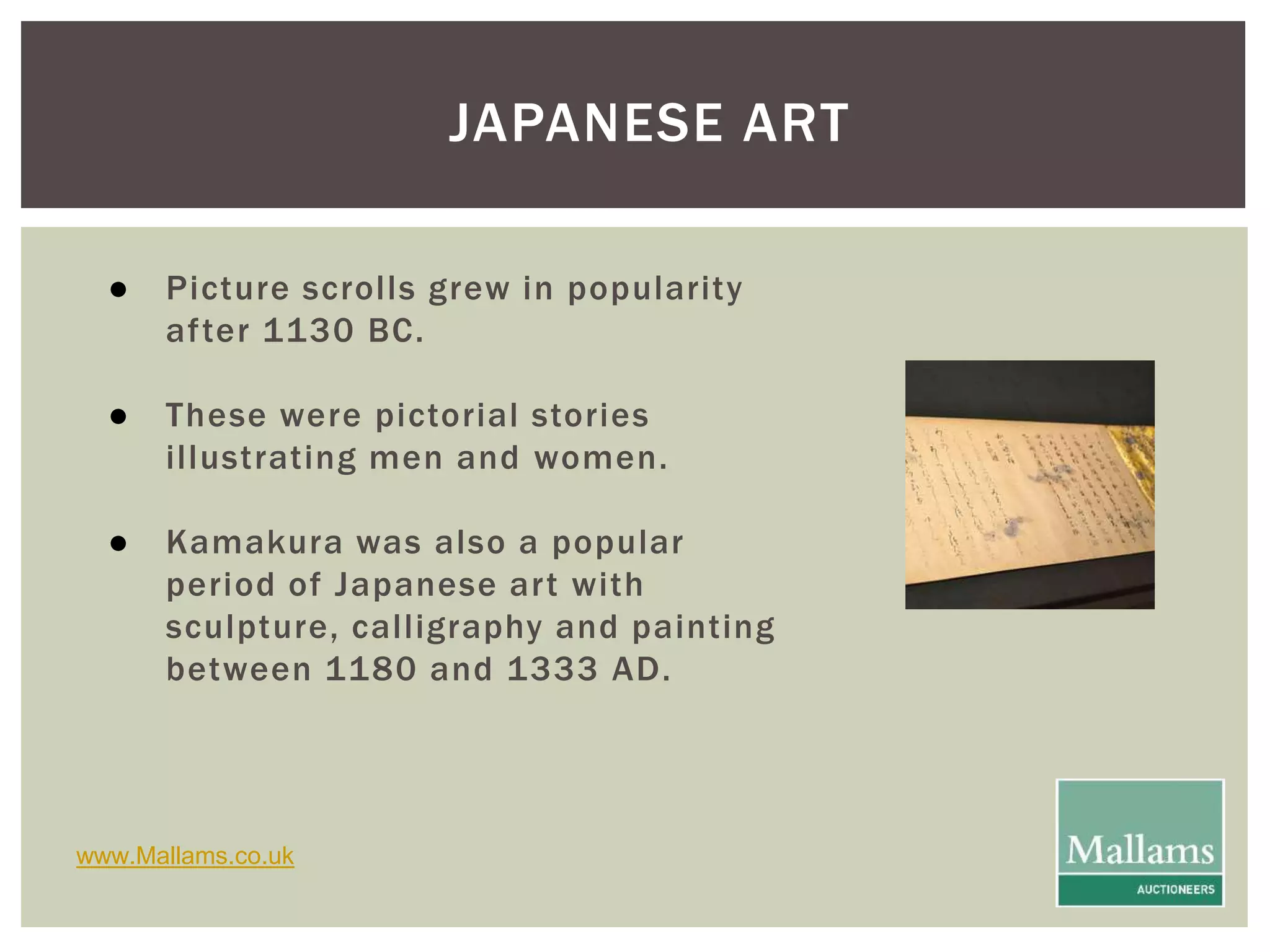 JAPANESE ART 
● Picture scrol ls grew in popularity 
af ter 1130 BC. 
● These were pictorial stories 
i l lustrating men and women. 
● Kamakura was also a popular 
period of Japanese ar t with 
sculpture, cal l igraphy and painting 
between 1180 and 1333 AD. 
www.Mallams.co.uk 
 