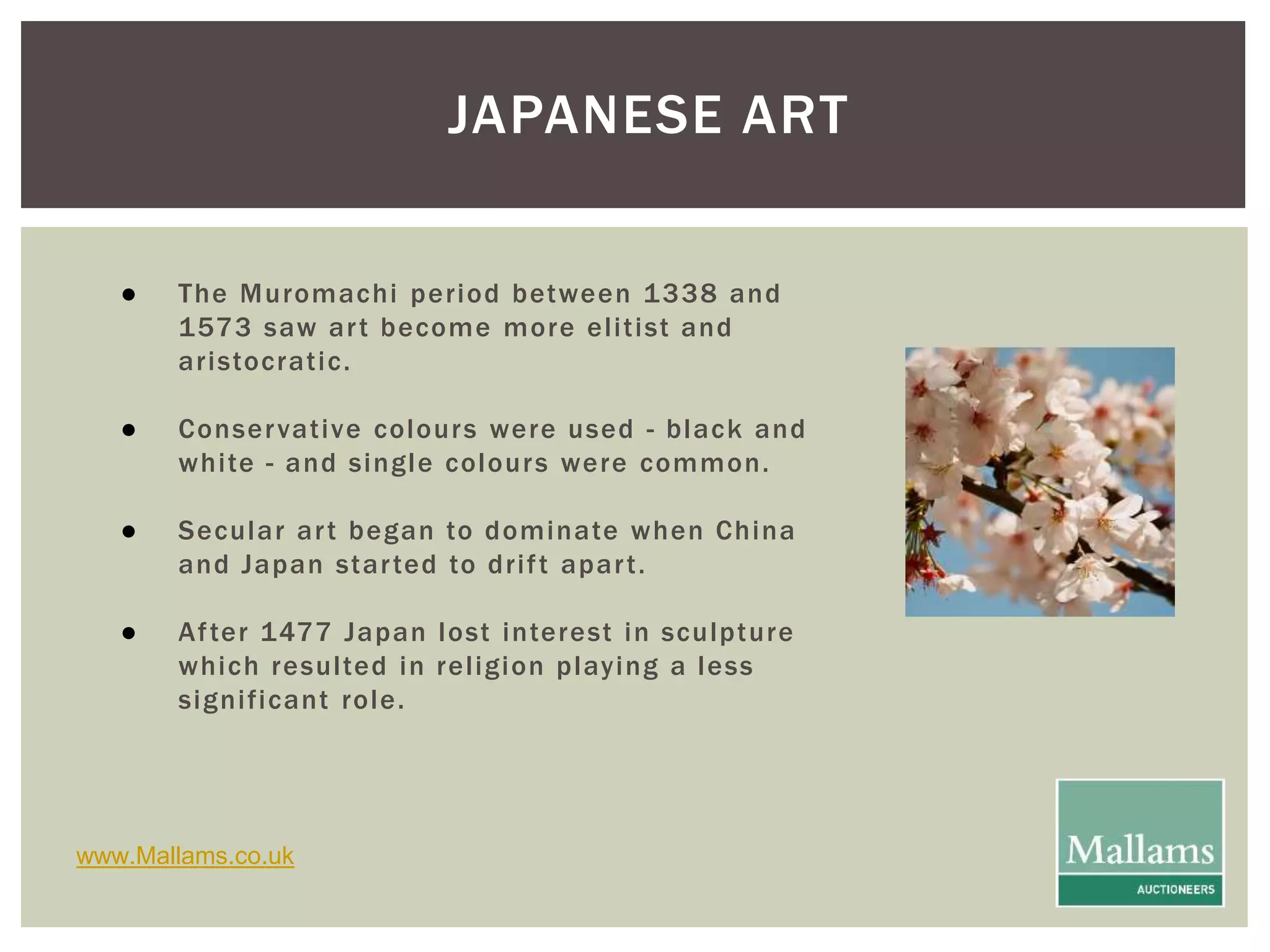 JAPANESE ART 
● The Muromachi per iod between 1338 and 
1573 saw ar t become more el i t ist and 
ar istocrat ic. 
● Conservat ive colours were used - black and 
whi te - and single colours were common. 
● Secular ar t began to dominate when China 
and Japan star ted to dr i f t apar t . 
● Af ter 1477 Japan lost interest in sculpture 
which resul ted in rel igion playing a less 
signi f icant role. 
www.Mallams.co.uk 
 