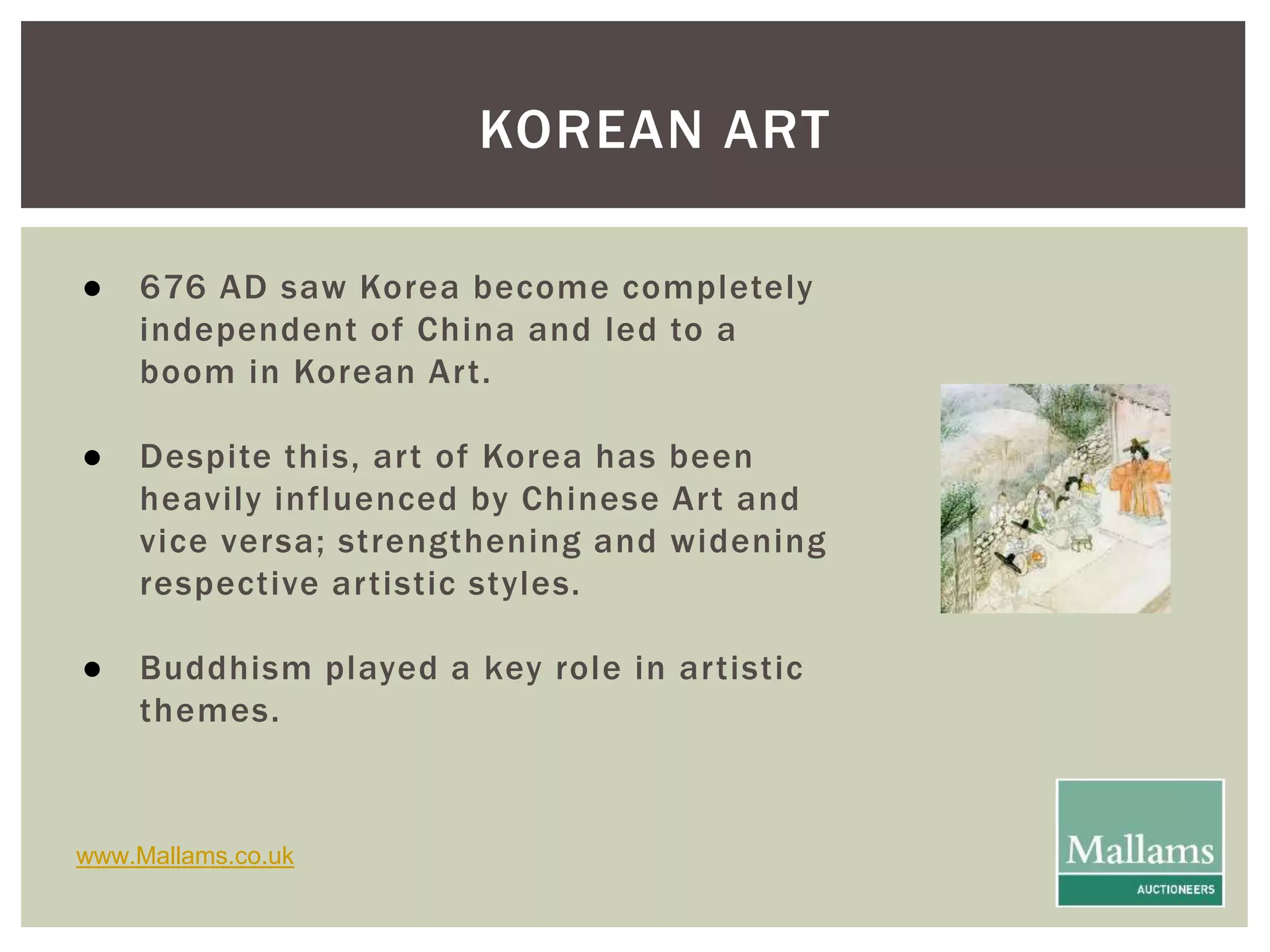 KOREAN ART 
● 676 AD saw Korea become completely 
independent of China and led to a 
boom in Korean Ar t. 
● Despite this, ar t of Korea has been 
heavily influenced by Chinese Ar t and 
vice versa; strengthening and widening 
respective ar tistic styles. 
● Buddhism played a key role in ar tistic 
themes. 
www.Mallams.co.uk 
 