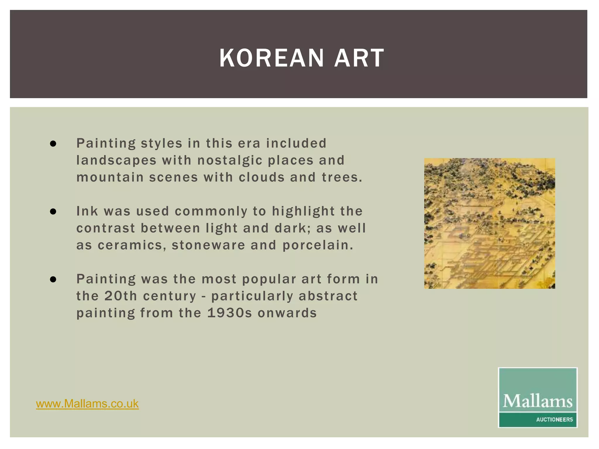 KOREAN ART 
● Paint ing styles in this era included 
landscapes wi th nostalgic places and 
mountain scenes wi th clouds and t rees. 
● Ink was used commonly to highl ight the 
cont rast between l ight and dark; as wel l 
as ceramics, stoneware and porcelain. 
● Paint ing was the most popular ar t form in 
the 20th centur y - par t icularly abst ract 
paint ing f rom the 1930s onwards 
www.Mallams.co.uk 
 