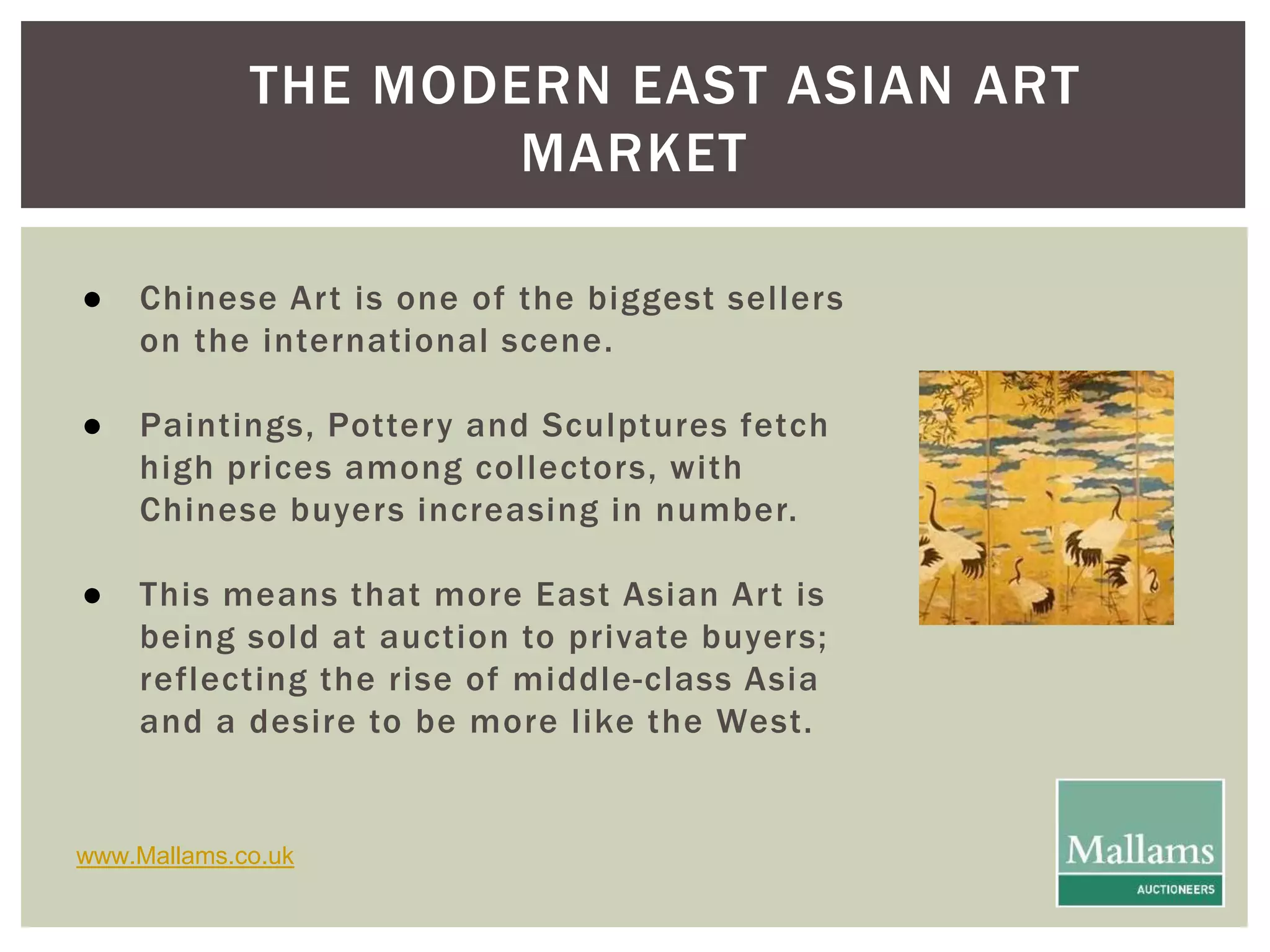 THE MODERN EAST ASIAN ART 
MARKET 
● Chinese Ar t is one of the biggest sel lers 
on the international scene. 
● Paintings, Pottery and Sculptures fetch 
high prices among col lectors, with 
Chinese buyers increasing in number. 
● This means that more East Asian Ar t is 
being sold at auction to private buyers; 
reflecting the rise of middle-class Asia 
and a desire to be more l ike the West. 
www.Mallams.co.uk 
 