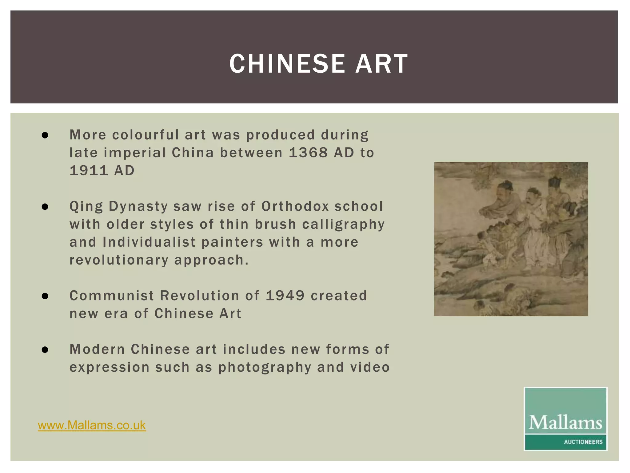 CHINESE ART 
● More colour ful ar t was produced dur ing 
late imper ial China between 1368 AD to 
1911 AD 
● Qing Dynasty saw r ise of Or thodox school 
wi th older styles of thin brush cal l igraphy 
and Individual ist painters wi th a more 
revolut ionar y approach. 
● Communist Revolut ion of 1949 created 
new era of Chinese Ar t 
● Modern Chinese ar t includes new forms of 
expression such as photography and video 
www.Mallams.co.uk 
 