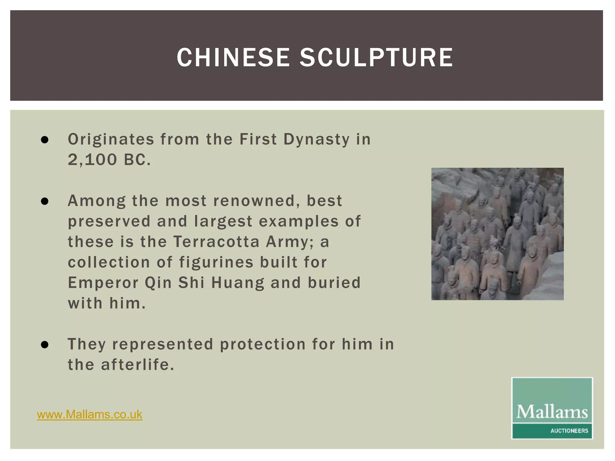 CHINESE SCULPTURE 
● Originates from the First Dynasty in 
2,100 BC. 
● Among the most renowned, best 
preserved and largest examples of 
these is the Terracotta Army; a 
col lection of figurines bui lt for 
Emperor Qin Shi Huang and buried 
with him. 
● They represented protection for him in 
the af terlife. 
www.Mallams.co.uk 
 