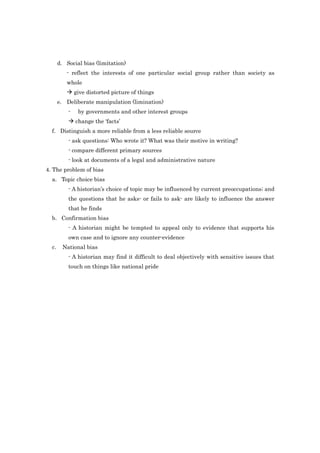 d. Social bias (limitation)
- reflect the interests of one particular social group rather than society as
whole
 give distorted picture of things
e. Deliberate manipulation (limination)
- by governments and other interest groups
 change the ‘facts’
f. Distinguish a more reliable from a less reliable source
- ask questions: Who wrote it? What was their motive in writing?
- compare different primary sources
- look at documents of a legal and administrative nature
4. The problem of bias
a. Topic choice bias
- A historian’s choice of topic may be influenced by current preoccupations; and
the questions that he asks- or fails to ask- are likely to influence the answer
that he finds
b. Confirmation bias
- A historian might be tempted to appeal only to evidence that supports his
own case and to ignore any counter-evidence
c. National bias
- A historian may find it difficult to deal objectively with sensitive issues that
touch on things like national pride
 