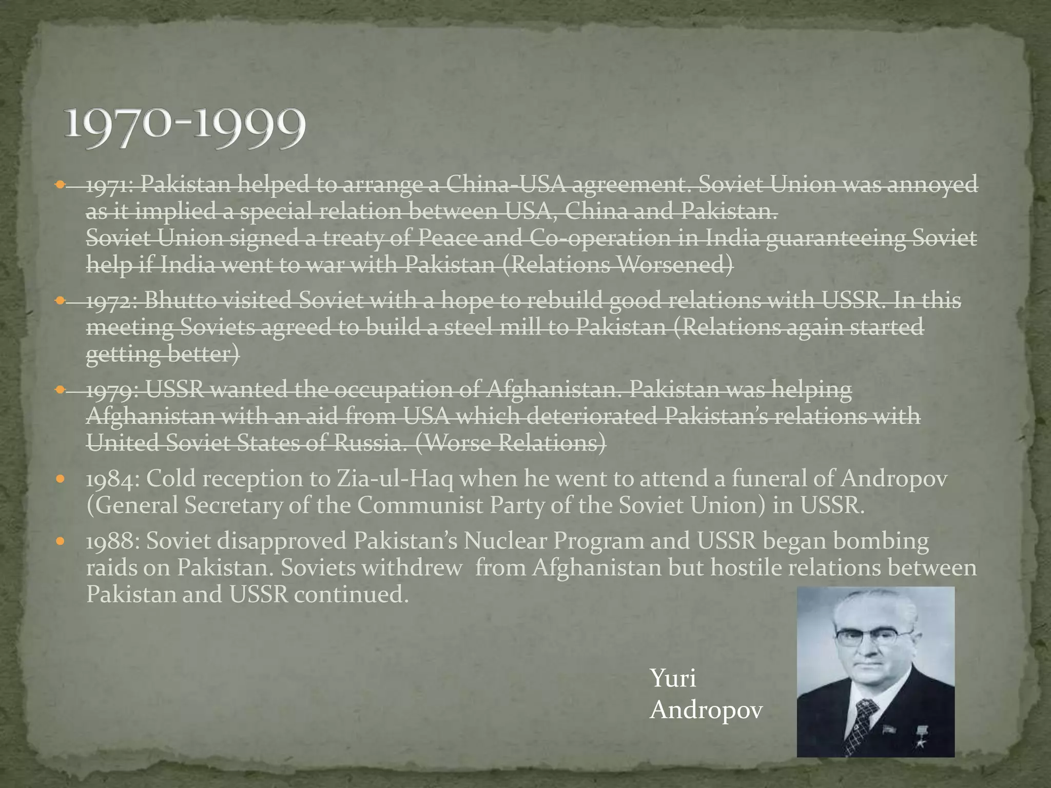  1971: Pakistan helped to arrange a China-USA agreement. Soviet Union was annoyed








as it implied a special relation between USA, China and Pakistan.
Soviet Union signed a treaty of Peace and Co-operation in India guaranteeing Soviet
help if India went to war with Pakistan (Relations Worsened)
1972: Bhutto visited Soviet with a hope to rebuild good relations with USSR. In this
meeting Soviets agreed to build a steel mill to Pakistan (Relations again started
getting better)
1979: USSR wanted the occupation of Afghanistan. Pakistan was helping
Afghanistan with an aid from USA which deteriorated Pakistan’s relations with
United Soviet States of Russia. (Worse Relations)
1984: Cold reception to Zia-ul-Haq when he went to attend a funeral of Andropov
(General Secretary of the Communist Party of the Soviet Union) in USSR.
1988: Soviet disapproved Pakistan’s Nuclear Program and USSR began bombing
raids on Pakistan. Soviets withdrew from Afghanistan but hostile relations between
Pakistan and USSR continued.

Yuri
Andropov

 