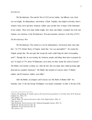 2
Introduction
The Revolutionary War and the War of 1812 are two similar, but different wars. Each
war was fought, for independence and territory of land. Together, they helped to develop what is
America today, but to get there American soldiers gave up their lives in hopes of the betterment
of our country. There were many battles fought, lives shed, and soldiers wounded, but in the end,
America was victorious in the Revolutionary War and somewhat victorious in the War of 1812.
The Revolutionary War
The Revolutionary War started as a war for independence, but became much more than
that. 1 In 1775, Patrick Henry of Virginia stated that, “war was unavoidable”2. He warned the
Virginia people that, “the next gale that sweeps the north would bring the clash of resounding
arms”3. Through this, he was warning the American people, and letting them know to prepare for
war.4 In April of 1775, about 70 Minutemen ran to form two lines beside the road to Concord.5
The British soon formed a column too. After the first shot was made, there ended up being eight
dead and ten wounded Americans.6 The British then headed to Concord, where 73 British
soldiers and 49 American soldiers were killed.7
After the Battles at Lexington and Concord, was The Battle of Bunker Hill.8 On
Saturday, June 17, the day George Washington was named commander in chief, is the day of the
1 David E. Shi and George B. Tindall, America The Essential Learning Edition,1st ed. (New York: W.W. Norton &
Company Inc., 2015), 151.
2 Shi, America, 133.
3 John R. Alden, The American Revolution.(New York: Harper & Row, 1954), 14.
4 Shi, America, 133.
5 Bart McDowell, The Revolutionary War. (National Geographic Society, 1967), 38.
6 McDowell, The Revolutionary War, 40.
7 McDowell, The Revolutionary War, 42.
8 Shi, America, 136.
 