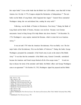 3
first major battle.9 It was at this battle that the British lost 1,054 soldiers, more than half of what
America lost. On July 4, 1776, Congress adopted the Declaration of Independence.10 The next
battle was the Battle of Long Island, which happened late August.11 General Howe outsmarted
Washington during this war and defeated him, sending his army north.12
Following, was the Battle of Trenton in Morristown, New Jersey.13 During the Battle of
Long Island and the Battle of Trenton, Hessians were involved. Hessians were German
mercenaries leased to King George III to help Britain take down America.14 On December 26,
1776, Washington’s army surprise attacked the Hessians, which in return led to an American
victory.15
It was not until 1783 when the American Revolutionary War was finally over. The last
major battle of the Revolutionary War was the Battle of Yorktown.16 During this battle, George
Washington persuaded the commander of the French army to join on the attack of the British
Army.17 It was then that the commander of the British army, General Cornwallis, surrendered
because the American and French troops blocked off all of his escape routes.18 It took two
days to discuss the terms of the surrender until finally the British officer and George Washington
came to an agreement.19 On October 19, 1783, Washington signed the proposal and the British
9 Shi, America, 136.
10 Shi, America, 138.
11 Alden, The American Revolution,97.
12 McDowell, The Revolutionary War, 88.
13 Alden, The American Revolution,108
14 McDowell, The Revolutionary War,74.
15 McDowell, The Revolutionary War, 101.
16 Shi, America, 168.
17 Shi, America, 167.
18 Robert Middlekauff, The GloriousCause: The American Revolution,(New York: Oxford University Press,1982),
570.
19 Middlekauff, The GloriousCause, 570.
 