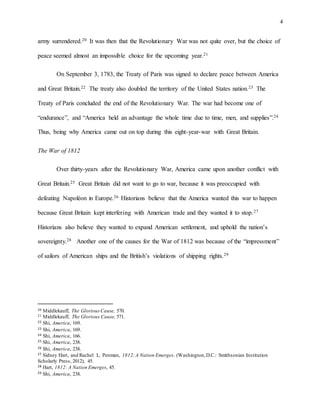 4
army surrendered.20 It was then that the Revolutionary War was not quite over, but the choice of
peace seemed almost an impossible choice for the upcoming year.21
On September 3, 1783, the Treaty of Paris was signed to declare peace between America
and Great Britain.22 The treaty also doubled the territory of the United States nation.23 The
Treaty of Paris concluded the end of the Revolutionary War. The war had become one of
“endurance”, and “America held an advantage the whole time due to time, men, and supplies”.24
Thus, being why America came out on top during this eight-year-war with Great Britain.
The War of 1812
Over thirty-years after the Revolutionary War, America came upon another conflict with
Great Britain.25 Great Britain did not want to go to war, because it was preoccupied with
defeating Napoléon in Europe.26 Historians believe that the America wanted this war to happen
because Great Britain kept interfering with American trade and they wanted it to stop.27
Historians also believe they wanted to expand American settlement, and uphold the nation’s
sovereignty.28 Another one of the causes for the War of 1812 was because of the “impressment”
of sailors of American ships and the British’s violations of shipping rights.29
20 Middlekauff, The GloriousCause, 570.
21 Middlekauff, The Glorious Cause, 571.
22 Shi, America, 169.
23 Shi, America, 169.
24 Shi, America, 166.
25 Shi, America, 238.
26 Shi, America, 238.
27 Sidney Hart, and Rachel L. Penman, 1812:A Nation Emerges. (Washington,D.C.: Smithsonian Institution
Scholarly Press, 2012), 45.
28 Hart, 1812: A Nation Emerges, 45.
29 Shi, America, 238.
 