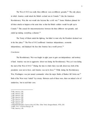 5
The War of 1812 was really three different wars on different grounds.30 The only places
in which America could attack the British on land was in Canada.31 Like the American
Revolutionary War, this war would also become like a civil war.32 James Madison planned for
all three attacks to happen at the same time so that the British soldiers would be split up in
Canada.33 This caused for miscommunication between the three different war-grounds, and
ended up making everything a disaster.34
The Treaty of Ghent ended the fighting, but failed to state why the President declared war
in the first place.35 The War of 1812 reaffirmed American independence, economic
independence, and displayed the face that America has a world power.36
Conclusion
The Revolutionary War was fought in eight years to gain our independence and territory
of land. America was not as aggressive about war during the Revolutionary War, as it was during
the start of the War of 1812.37 During the time in which there was talk about war, both of the
presidents were not in favor, and America was not in favor.38 While during the Revolutionary
War, Washington was just named commander when the major Battle of Bunker hill broke out.39
Both of the Wars were “ended” by a treaty. Between each of these wars, there are indeed a lot of
similarities, but to each their own.
30 Shi, America, 242.
31 Shi, America, 242.
32 Shi, America, 242.
33 Shi, America, 242.
34 Shi, America, 242.
35 Shi, America, 250.
36 Shi, America, 251.
37 Reginald Horsman, Causes of the 1812 War. (New York: Octagon Books, 1975), 263.
38 Hart, 1812: A Nation Emerges, 45.
39 Shi, America, 136.
 