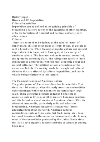History paper -
Disney and US Imperialism
Cultural Imperialism
Imperialism can be defined as the guiding principle of
broadening a nation's power by the acquiring of other countries,
or by the formation of financial and political authority over
other nations.
Cultural
imperialism can then be defined as the cultural impact of
imperialism. This can mean many different things, as culture is
such a broad term. When looking at popular culture and cultural
imperialism, it is important to look again at the concept of
dominant culture. The dominant culture is created, controlled,
and spread by the ruling class. The ruling class refers to those
individuals or corporations with the most economic power and
cultural influence. The political actions of a nation, or the
values and beliefs of a society, could be examples of cultural
elements that are affected by cultural imperialism, and that is
what is being referred to in this lecture.
The Commodification of American Culture
The global power of American culture has been in full effect
since the 19th century, when distinctly American commodities
were exchanged with other nations on an increasingly large
scale. These consumer products ended up being sold in
countries such as Britain, or other Western European countries,
and this helped to spread dominant American culture. With the
advent of mass media, particularly radio and television
broadcasting, American consumerist culture was further
circulated throughout the world. American cultural
commodities, such as films, cars, fast food, music, etc., have
increased American influence on an international scale. In turn,
some of the commodities produced by the United States since
the 1950's have arguably become symbolic of American culture.
Coca-cola
 