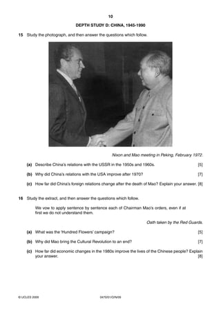 10

                              DEPTH STUDY D: CHINA, 1945-1990

15 Study the photograph, and then answer the questions which follow.




                                                   Nixon and Mao meeting in Peking, February 1972.

    (a) Describe China’s relations with the USSR in the 1950s and 1960s.                          [5]

    (b) Why did China’s relations with the USA improve after 1970?                                [7]

    (c) How far did China’s foreign relations change after the death of Mao? Explain your answer. [8]


16 Study the extract, and then answer the questions which follow.

         We vow to apply sentence by sentence each of Chairman Mao’s orders, even if at
         first we do not understand them.

                                                                      Oath taken by the Red Guards.

    (a) What was the ‘Hundred Flowers’ campaign?                                                  [5]

    (b) Why did Mao bring the Cultural Revolution to an end?                                      [7]

    (c) How far did economic changes in the 1980s improve the lives of the Chinese people? Explain
        your answer.                                                                           [8]




© UCLES 2009                                0470/01/O/N/09
 