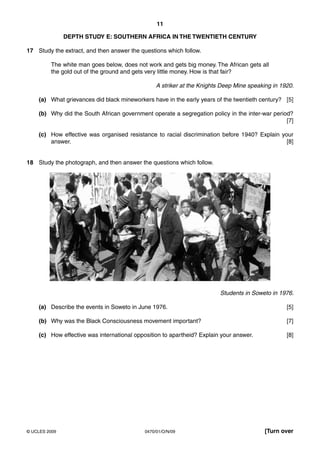 11

               DEPTH STUDY E: SOUTHERN AFRICA IN THE TWENTIETH CENTURY

17 Study the extract, and then answer the questions which follow.

         The white man goes below, does not work and gets big money. The African gets all
         the gold out of the ground and gets very little money. How is that fair?

                                                 A striker at the Knights Deep Mine speaking in 1920.

    (a) What grievances did black mineworkers have in the early years of the twentieth century? [5]

    (b) Why did the South African government operate a segregation policy in the inter-war period?
                                                                                                [7]

    (c) How effective was organised resistance to racial discrimination before 1940? Explain your
        answer.                                                                                [8]


18 Study the photograph, and then answer the questions which follow.




                                                                         Students in Soweto in 1976.

    (a) Describe the events in Soweto in June 1976.                                               [5]

    (b) Why was the Black Consciousness movement important?                                       [7]

    (c) How effective was international opposition to apartheid? Explain your answer.             [8]




© UCLES 2009                                0470/01/O/N/09                                [Turn over
 