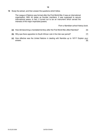 12

19 Study the extract, and then answer the questions which follow.

         The League of Nations was formed after the First World War. It was an international
         organisation. With 44 states as founder members, it was supposed to secure
         international peace. In fact, it turned out to be an instrument which served the
         interests of the major imperialist powers.

                                                               From a Namibian school history book.

    (a) How did becoming a mandated territory after the First World War affect Namibia?         [5]

    (b) Why was there opposition to South African rule in the inter-war period?                 [7]

    (c) How effective was the United Nations in dealing with Namibia up to 1971? Explain your
        answer.                                                                            [8]




© UCLES 2009                                0470/01/O/N/09
 