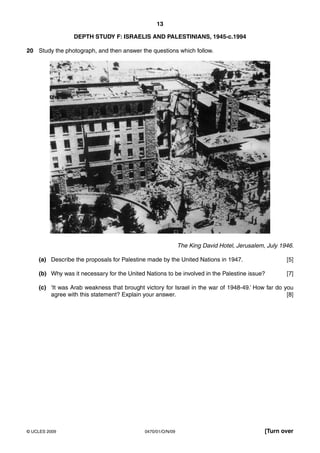 13

                 DEPTH STUDY F: ISRAELIS AND PALESTINIANS, 1945-c.1994

20 Study the photograph, and then answer the questions which follow.




                                                             The King David Hotel, Jerusalem, July 1946.

    (a) Describe the proposals for Palestine made by the United Nations in 1947.                     [5]

    (b) Why was it necessary for the United Nations to be involved in the Palestine issue?           [7]

    (c) ‘It was Arab weakness that brought victory for Israel in the war of 1948-49.’ How far do you
        agree with this statement? Explain your answer.                                           [8]




© UCLES 2009                                0470/01/O/N/09                                   [Turn over
 