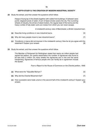 15

               DEPTH STUDY G: THE CREATION OF MODERN INDUSTRIAL SOCIETY

22 Study the extract, and then answer the questions which follow.

         Heaps of dung lay in the streets together with rubble from buildings. In between were
         putrid, stagnant pools of water. A sort of black smoke covers the city. The crunching
         wheels of industry, the shriek of steam boilers, the regular beat of the looms and the
         heavy rumble of fully laden carts are noises from which you can never escape.

                                    A nineteenth-century view of Manchester, a British industrial town.

    (a) Describe living conditions in new industrial towns.                                         [5]

    (b) Why did many people move to new industrial towns?                                           [7]

    (c) ‘Conditions in towns did not improve in the nineteenth century.’ How far do you agree with this
        statement? Explain your answer.                                                             [8]


23 Study the extract, and then answer the questions which follow.

         The Member of Parliament for Nottingham stated that nearly six million people had
         signed the petition. On careful examination the number of signatures was found to
         be less than 2 million. On many sheets the signatures are in one and the same
         handwriting. Signatures of famous people who can hardly be in agreement include
         the Queen.

                              From a Report to the House of Commons on the Chartist petition, 1848.


    (a) What were the ‘Tolpuddle Martyrs’?                                                          [5]

    (b) Why did the Chartist Movement fail?                                                         [7]

    (c) How successful were trade unions in the second half of the nineteenth century? Explain your
        answer.                                                                                  [8]




© UCLES 2009                                  0470/01/O/N/09                                 [Turn over
 