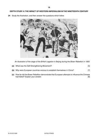 16

  DEPTH STUDY H: THE IMPACT OF WESTERN IMPERIALISM IN THE NINETEENTH CENTURY

24 Study the illustration, and then answer the questions which follow.




        An illustration of the siege of the British Legation in Beijing during the Boxer Rebellion in 1900.

    (a) What was the Self-Strengthening Movement?                                                       [5]

    (b) Why were European countries anxious to establish themselves in China?                           [7]

    (c) How far did the Boxer Rebellion demonstrate that European attempts to influence the Chinese
        had failed? Explain your answer.                                                         [8]




© UCLES 2009                                   0470/01/O/N/09
 