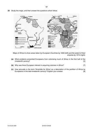 17

25 Study the maps, and then answer the questions which follow.




       Maps of Africa to show areas taken by European Countries by 1830 (left) and the extent of their
                                                                            empires by 1914 (right).

    (a) What problems prevented Europeans from colonising much of Africa in the first half of the
        nineteenth century?                                                                    [5]

    (b) Why was there European interest in acquiring colonies in Africa?                           [7]

    (c) How accurate is the term ‘Scramble for Africa’ as a description of the partition of Africa by
        Europeans in the late-nineteenth century? Explain your answer.                             [8]




© UCLES 2009                                 0470/01/O/N/09
 