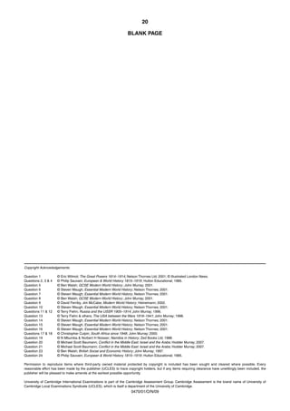 20

                                                                   BLANK PAGE




Copyright Acknowledgements:

Question 1           © Eric Wilmot; The Great Powers 1814–1914; Nelson Thornes Ltd; 2001; © Illustrated London News.
Questions 2, 3 & 4   © Philip Sauvain; European & World History 1815–1919 ; Hulton Educational; 1985.
Question 5           © Ben Walsh; GCSE Modern World History ; John Murray; 2001.
Question 6           © Steven Waugh; Essential Modern World History ; Nelson Thornes; 2001.
Question 7           © Steven Waugh; Essential Modern World History ; Nelson Thornes; 2001.
Question 8           © Ben Walsh; GCSE Modern World History ; John Murray; 2001.
Question 9           © David Ferriby, Jim McCabe; Modern World History ; Heinemann; 2002.
Question 10          © Steven Waugh; Essential Modern World History ; Nelson Thornes; 2001.
Questions 11 & 12    © Terry Fiehn; Russia and the USSR 1905–1914; John Murray; 1996.
Question 13          © Terry Fiehn & others; The USA between the Wars 1919–1941; John Murray; 1998.
Question 14          © Steven Waugh; Essential Modern World History ; Nelson Thornes; 2001.
Question 15          © Steven Waugh; Essential Modern World History ; Nelson Thornes; 2001.
Question 16          © Steven Waugh; Essential Modern World History ; Nelson Thornes; 2001.
Questions 17 & 18    © Christopher Culpin; South Africa since 1948 ; John Murray; 2000.
Question 19          © N Mbumba & Norbert H Noisser; Namibia in History ; Zed Books Ltd; 1988.
Question 20          © Michael Scott Baumann; Conflict in the Middle East: Israel and the Arabs; Hodder Murray; 2007.
Question 21          © Michael Scott Baumann; Conflict in the Middle East: Israel and the Arabs; Hodder Murray; 2007.
Question 23          © Ben Walsh; British Social and Economic History ; John Murray; 1997.
Question 24          © Philip Sauvain; European & World History 1815–1919 ; Hulton Educational; 1985.

Permission to reproduce items where third-party owned material protected by copyright is included has been sought and cleared where possible. Every
reasonable effort has been made by the publisher (UCLES) to trace copyright holders, but if any items requiring clearance have unwittingly been included, the
publisher will be pleased to make amends at the earliest possible opportunity.

University of Cambridge International Examinations is part of the Cambridge Assessment Group. Cambridge Assessment is the brand name of University of
Cambridge Local Examinations Syndicate (UCLES), which is itself a department of the University of Cambridge.
                                                                     0470/01/O/N/09
 