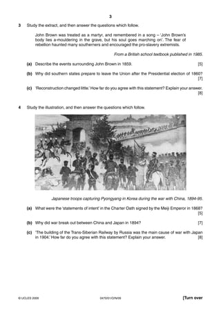 3

3   Study the extract, and then answer the questions which follow.

         John Brown was treated as a martyr, and remembered in a song – ‘John Brown’s
         body lies a-mouldering in the grave, but his soul goes marching on’. The fear of
         rebellion haunted many southerners and encouraged the pro-slavery extremists.

                                                       From a British school textbook published in 1985.

    (a) Describe the events surrounding John Brown in 1859.                                          [5]

    (b) Why did southern states prepare to leave the Union after the Presidential election of 1860?
                                                                                                 [7]

    (c) ‘Reconstruction changed little.’ How far do you agree with this statement? Explain your answer.
                                                                                                    [8]


4   Study the illustration, and then answer the questions which follow.




                 Japanese troops capturing Pyongyang in Korea during the war with China, 1894-95.

    (a) What were the ‘statements of intent’ in the Charter Oath signed by the Meiji Emperor in 1868?
                                                                                                   [5]

    (b) Why did war break out between China and Japan in 1894?                                       [7]

    (c) ‘The building of the Trans-Siberian Railway by Russia was the main cause of war with Japan
        in 1904.’ How far do you agree with this statement? Explain your answer.                [8]




© UCLES 2009                                 0470/01/O/N/09                                 [Turn over
 