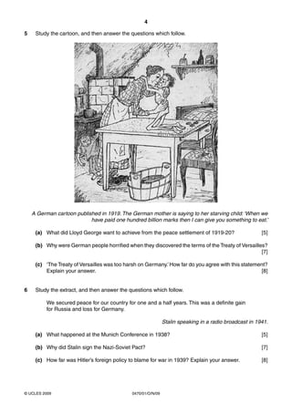 4

5    Study the cartoon, and then answer the questions which follow.




    A German cartoon published in 1919. The German mother is saying to her starving child: ‘When we
                           have paid one hundred billion marks then I can give you something to eat.’

     (a) What did Lloyd George want to achieve from the peace settlement of 1919-20?                    [5]

     (b) Why were German people horrified when they discovered the terms of the Treaty of Versailles?
                                                                                                   [7]

     (c) ‘The Treaty of Versailles was too harsh on Germany.’ How far do you agree with this statement?
         Explain your answer.                                                                       [8]


6    Study the extract, and then answer the questions which follow.

          We secured peace for our country for one and a half years. This was a definite gain
          for Russia and loss for Germany.

                                                              Stalin speaking in a radio broadcast in 1941.

     (a) What happened at the Munich Conference in 1938?                                                [5]

     (b) Why did Stalin sign the Nazi-Soviet Pact?                                                      [7]

     (c) How far was Hitler’s foreign policy to blame for war in 1939? Explain your answer.             [8]




© UCLES 2009                                 0470/01/O/N/09
 