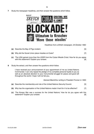 5

7   Study the newspaper headlines, and then answer the questions which follow.




                                                Headlines from a British newspaper, 23 October 1962.

    (a) Describe the Bay of Pigs incident.                                                           [5]

    (b) Why did the Soviet Union place missiles on Cuba?                                             [7]

    (c) ‘The USA gained more than the USSR from the Cuban Missile Crisis.’ How far do you agree
        with this statement? Explain your answer.                                            [8]


8   Study the extract, and then answer the questions which follow.

         I have received your announcement of your appointment of me as United Nations
         Commander. I can only repeat the pledge of my complete personal loyalty to you as
         well as an absolute devotion to your monumental struggle for peace and good will
         throughout the world. I hope I will not fail you.

                                              General MacArthur writing to President Truman in 1950.

    (a) Describe the membership and role of the United Nations Security Council.                     [5]

    (b) Why has the organisation of the United Nations made it hard for it to be effective?          [7]

    (c) ‘The Korean War was a success for the United Nations.’ How far do you agree with this
        statement? Explain your answer.                                                   [8]




© UCLES 2009                                 0470/01/O/N/09                                   [Turn over
 