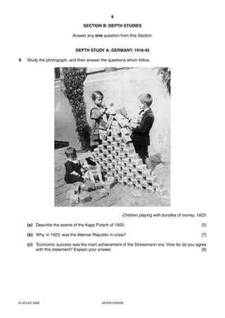 6

                                 SECTION B: DEPTH STUDIES

                           Answer any one question from this Section.


                             DEPTH STUDY A: GERMANY, 1918-45

9   Study the photograph, and then answer the questions which follow.




                                                        Children playing with bundles of money, 1923.

    (a) Describe the events of the Kapp Putsch of 1920.                                           [5]

    (b) Why, in 1923, was the Weimar Republic in crisis?                                          [7]

    (c) ‘Economic success was the main achievement of the Stresemann era.’ How far do you agree
        with this statement? Explain your answer.                                            [8]




© UCLES 2009                               0470/01/O/N/09
 