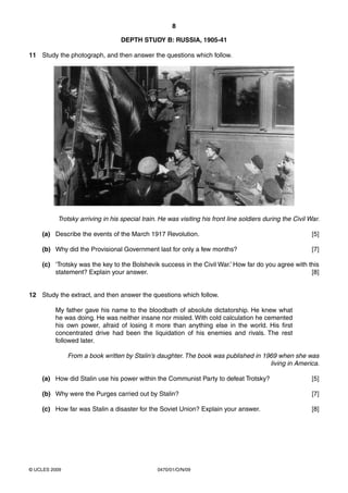 8

                                  DEPTH STUDY B: RUSSIA, 1905-41

11 Study the photograph, and then answer the questions which follow.




          Trotsky arriving in his special train. He was visiting his front line soldiers during the Civil War.

    (a) Describe the events of the March 1917 Revolution.                                                  [5]

    (b) Why did the Provisional Government last for only a few months?                                     [7]

    (c) ‘Trotsky was the key to the Bolshevik success in the Civil War.’ How far do you agree with this
        statement? Explain your answer.                                                             [8]


12 Study the extract, and then answer the questions which follow.

         My father gave his name to the bloodbath of absolute dictatorship. He knew what
         he was doing. He was neither insane nor misled. With cold calculation he cemented
         his own power, afraid of losing it more than anything else in the world. His first
         concentrated drive had been the liquidation of his enemies and rivals. The rest
         followed later.

               From a book written by Stalin’s daughter. The book was published in 1969 when she was
                                                                                     living in America.

    (a) How did Stalin use his power within the Communist Party to defeat Trotsky?                         [5]

    (b) Why were the Purges carried out by Stalin?                                                         [7]

    (c) How far was Stalin a disaster for the Soviet Union? Explain your answer.                           [8]




© UCLES 2009                                    0470/01/O/N/09
 