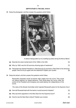 9

                               DEPTH STUDY C: THE USA, 1919-41

13 Study the photograph, and then answer the questions which follow.




                            A veteran being pulled out of a building by police during the Bonus March.

    (a) Describe the stock market boom of the 1920s in the USA.                                    [5]

    (b) Why, by 1929, was the US economy showing signs of weakness?                                [7]

    (c) ‘Roosevelt was elected President in 1932 because he promised a ‘New Deal’ to the American
        people.’ How far do you agree with this statement? Explain your answer.                [8]


14 Study the extract, and then answer the questions which follow.

         Roosevelt’s proposals would not banish older judges from the courts. They would
         not reduce expense nor speed decisions. They would place the courts under the
         control of the President and Congress and would destroy the independence of the
         courts.

          The views of the Senate Committee which rejected Roosevelt’s plans for the Supreme Court.

    (a) How did Roosevelt deal with the banks to avoid economic disaster?                          [5]

    (b) Why was there opposition to the New Deal from the Supreme Court?                           [7]

    (c) How far was the New Deal a failure? Explain your answer.                                   [8]



© UCLES 2009                                0470/01/O/N/09                                [Turn over
 