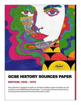 This publication is designed to guide you through the different types of question you will
encounter in your GCSE History Sources Paper. It is not going to do your revision for you.
You will need to do that from the work you have done in class.
GCSE HISTORY SOURCES PAPER
BRITAIN: 1939 - 1975
 